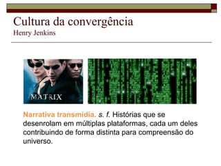 Cultura da convergência
Henry Jenkins




   Narrativa transmídia. s. f. Histórias que se
   desenrolam em múltiplas plataformas, cada um deles
   contribuindo de forma distinta para compreensão do
   universo.
 