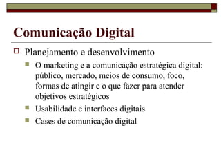 Comunicação Digital
   Planejamento e desenvolvimento
       O marketing e a comunicação estratégica digital:
        público, mercado, meios de consumo, foco,
        formas de atingir e o que fazer para atender
        objetivos estratégicos
       Usabilidade e interfaces digitais
       Cases de comunicação digital
 