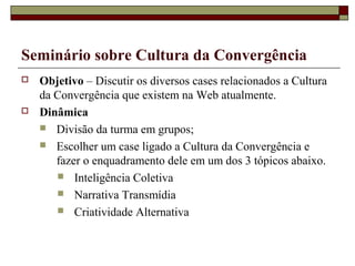 Seminário sobre Cultura da Convergência
   Objetivo – Discutir os diversos cases relacionados a Cultura
    da Convergência que existem na Web atualmente.
   Dinâmica
     Divisão da turma em grupos;
     Escolher um case ligado a Cultura da Convergência e
       fazer o enquadramento dele em um dos 3 tópicos abaixo.
        Inteligência Coletiva
        Narrativa Transmídia
        Criatividade Alternativa
 