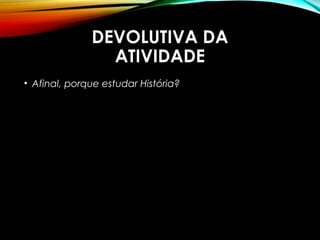 DEVOLUTIVA DA
ATIVIDADE
• Afinal, porque estudar História?
 