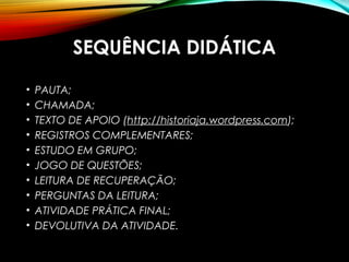SEQUÊNCIA DIDÁTICA
• PAUTA;
• CHAMADA;
• TEXTO DE APOIO (http://historiaja.wordpress.com);
• REGISTROS COMPLEMENTARES;
• ESTUDO EM GRUPO;
• JOGO DE QUESTÕES;
• LEITURA DE RECUPERAÇÃO;
• PERGUNTAS DA LEITURA;
• ATIVIDADE PRÁTICA FINAL;
• DEVOLUTIVA DA ATIVIDADE.
 