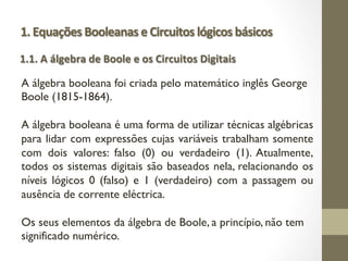1. Equações Booleanas e Circuitos lógicos básicos
A álgebra booleana foi criada pelo matemático inglês George
Boole (1815-1864).
A álgebra booleana é uma forma de utilizar técnicas algébricas
para lidar com expressões cujas variáveis trabalham somente
com dois valores: falso (0) ou verdadeiro (1). Atualmente,
todos os sistemas digitais são baseados nela, relacionando os
níveis lógicos 0 (falso) e 1 (verdadeiro) com a passagem ou
ausência de corrente eléctrica.
Os seus elementos da álgebra de Boole, a princípio, não tem
significado numérico.
1.1. A álgebra de Boole e os Circuitos Digitais
 