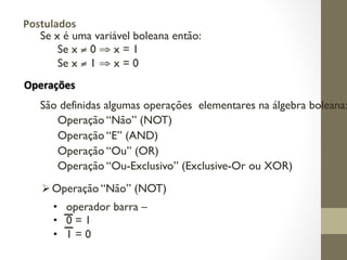 Se x é uma variável boleana então:
Se x ≠ 0 ⇒ x = 1
Se x ≠ 1 ⇒ x = 0
Operações
Postulados
São definidas algumas operações elementares na álgebra boleana:
Operação “Não” (NOT)
Operação “E” (AND)
Operação “Ou” (OR)
Operação “Ou-Exclusivo” (Exclusive-Or ou XOR)
ØOperação “Não” (NOT)
• operador barra –
• 0 = 1
• 1 = 0
 