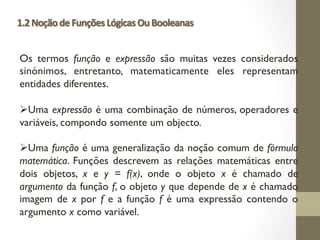 1.2NoçãodeFunçõesLógicasOuBooleanas
Os termos função e expressão são muitas vezes considerados
sinónimos, entretanto, matematicamente eles representam
entidades diferentes.
ØUma expressão é uma combinação de números, operadores e
variáveis, compondo somente um objecto.
ØUma função é uma generalização da noção comum de fórmula
matemática. Funções descrevem as relações matemáticas entre
dois objetos, x e y = f(x), onde o objeto x é chamado de
argumento da função f, o objeto y que depende de x é chamado
imagem de x por f e a função f é uma expressão contendo o
argumento x como variável.
 