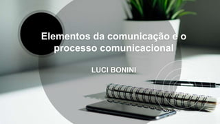 Elementos da comunicação e o
processo comunicacional
LUCI BONINI
 