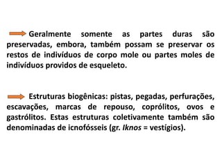 Geralmente somente as partes duras são
preservadas, embora, também possam se preservar os
restos de indivíduos de corpo mole ou partes moles de
indivíduos providos de esqueleto.
Estruturas biogênicas: pistas, pegadas, perfurações,
escavações, marcas de repouso, coprólitos, ovos e
gastrólitos. Estas estruturas coletivamente também são
denominadas de icnofósseis (gr. Iknos = vestígios).
 