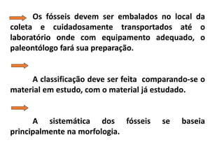 Os fósseis devem ser embalados no local da
coleta e cuidadosamente transportados até o
laboratório onde com equipamento adequado, o
paleontólogo fará sua preparação.
A classificação deve ser feita comparando-se o
material em estudo, com o material já estudado.
A sistemática dos fósseis se baseia
principalmente na morfologia.
 