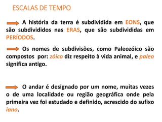 ESCALAS DE TEMPO
A história da terra é subdividida em EONS, que
são subdivididos nas ERAS, que são subdivididas em
PERÍODOS.
Os nomes de subdivisões, como Paleozóico são
compostos por: zóico diz respeito à vida animal, e paleo
significa antigo.
O andar é designado por um nome, muitas vezes
o de uma localidade ou região geográfica onde pela
primeira vez foi estudado e definido, acrescido do sufixo
iano.
 