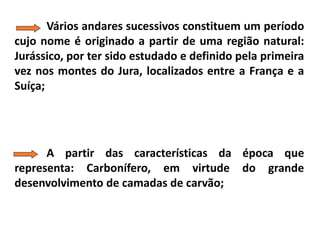 Vários andares sucessivos constituem um período
cujo nome é originado a partir de uma região natural:
Jurássico, por ter sido estudado e definido pela primeira
vez nos montes do Jura, localizados entre a França e a
Suíça;
A partir das características da época que
representa: Carbonífero, em virtude do grande
desenvolvimento de camadas de carvão;
 