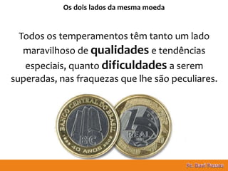 12
Os dois lados da mesma moeda
Todos os temperamentos têm tanto um lado
maravilhoso de qualidades e tendências
especiais, quanto dificuldades a serem
superadas, nas fraquezas que lhe são peculiares.
 