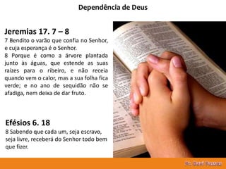 15
Dependência de Deus
Jeremias 17. 7 – 8
7 Bendito o varão que confia no Senhor,
e cuja esperança é o Senhor.
8 Porque é como a árvore plantada
junto às águas, que estende as suas
raízes para o ribeiro, e não receia
quando vem o calor, mas a sua folha fica
verde; e no ano de sequidão não se
afadiga, nem deixa de dar fruto.
Efésios 6. 18
8 Sabendo que cada um, seja escravo,
seja livre, receberá do Senhor todo bem
que fizer.
 
