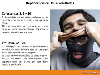 16
Dependência de Deus - resultados
Colossenses 3. 9 – 10
9 não mintais uns aos outros, pois que já vos
despistes do homem velho com os seus
feitos,
10 e vos vestistes do novo, que se renova
para o pleno conhecimento, segundo a
imagem daquele que o criou;
Efésios 4. 22 – 24
22 a despojar-vos, quanto ao procedimento
anterior, do velho homem, que se corrompe
pelas concupiscências do engano;
23 a vos renovar no espírito da vossa mente;
24 e a vos revestir do novo homem, que
segundo Deus foi criado em verdadeira
justiça e santidade.
 