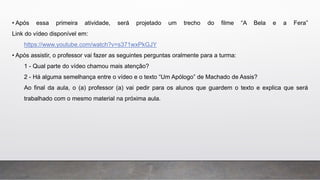 • Após essa primeira atividade, será projetado um trecho do filme “A Bela e a Fera”
Link do vídeo disponível em:
https://www.youtube.com/watch?v=s371wxPkGJY
• Após assistir, o professor vai fazer as seguintes perguntas oralmente para a turma:
1 - Qual parte do vídeo chamou mais atenção?
2 - Há alguma semelhança entre o vídeo e o texto “Um Apólogo” de Machado de Assis?
Ao final da aula, o (a) professor (a) vai pedir para os alunos que guardem o texto e explica que será
trabalhado com o mesmo material na próxima aula.
 