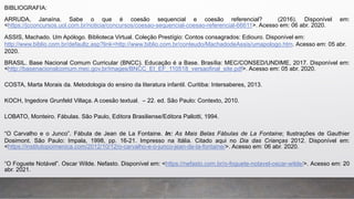 BIBLIOGRAFIA:
ARRUDA, Janaína. Sabe o que é coesão sequencial e coesão referencial? (2016). Disponível em:
<https://jcconcursos.uol.com.br/noticia/concursos/coesao-sequencial-coesao-referencial-66611>. Acesso em: 06 abr. 2020.
ASSIS, Machado. Um Apólogo. Biblioteca Virtual. Coleção Prestígio: Contos consagrados: Ediouro. Disponível em:
http://www.biblio.com.br/defaultz.asp?link=http://www.biblio.com.br/conteudo/MachadodeAssis/umapologo.htm. Acesso em: 05 abr.
2020.
BRASIL. Base Nacional Comum Curricular (BNCC). Educação é a Base. Brasília: MEC/CONSED/UNDIME, 2017. Disponível em:
<http://basenacionalcomum.mec.gov.br/images/BNCC_EI_EF_110518_versaofinal_site.pdf>. Acesso em: 05 abr. 2020.
COSTA, Marta Morais da. Metodologia do ensino da literatura infantil. Curitiba: Intersaberes, 2013.
KOCH, Ingedore Grunfeld Villaça. A coesão textual. – 22. ed. São Paulo: Contexto, 2010.
LOBATO, Monteiro. Fábulas. São Paulo, Editora Brasiliense/Editora Pallotti, 1994.
“O Carvalho e o Junco”. Fábula de Jean de La Fontaine. In: As Mais Belas Fábulas de La Fontaine; Ilustrações de Gauthier
Dosimont. São Paulo: Impala, 1998, pp. 16-21. Impresso na Itália. Citado aqui no Dia das Crianças 2012. Disponível em:
<https://institutopoimenica.com/2012/10/12/o-carvalho-e-o-junco-jean-de-la-fontaine/>. Acesso em: 06 abr. 2020.
“O Foguete Notável”. Oscar Wilde. Nefasto. Disponível em: <https://nefasto.com.br/o-foguete-notavel-oscar-wilde/>. Acesso em: 20
abr. 2021.
 
