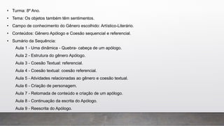 • Turma: 8º Ano.
• Tema: Os objetos também têm sentimentos.
• Campo de conhecimento do Gênero escolhido: Artístico-Literário.
• Conteúdos: Gênero Apólogo e Coesão sequencial e referencial.
• Sumário da Sequência:
Aula 1 - Uma dinâmica - Quebra- cabeça de um apólogo.
Aula 2 - Estrutura do gênero Apólogo.
Aula 3 - Coesão Textual: referencial.
Aula 4 - Coesão textual: coesão referencial.
Aula 5 - Atividades relacionadas ao gênero e coesão textual.
Aula 6 - Criação de personagem.
Aula 7 - Retomada de conteúdo e criação de um apólogo.
Aula 8 - Continuação da escrita do Apólogo.
Aula 9 - Reescrita do Apólogo.
 