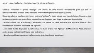 AULA 1: UMA DINÂMICA - QUEBRA-CABEÇA DE UM APÓLOGO.
Objetivo: Apresentar o gênero “apólogo”, aos alunos, de uma maneira descontraída, para que eles se
familiarizem com o estilo do texto; verificar o conhecimento prévio deles sobre o gênero.
Busca-se saber se os alunos conhecem o gênero “apólogo” e quais são as suas características. Sugere-se que,
nesta primeira aula, não sejam feitas explicações aprofundadas para deixar a aula mais descontraída.
• A aula inicia-se com a professor(a) explicando que, nesse dia, será realizada uma atividade diferente. Será
solicitado que os alunos se dividam em 5 grupos.
• Após essa divisão de grupos, a professor(a) vai dividir o texto “Um Apólogo” de Machado de Assis, em cinco
partes e cada parte será distribuída para cada grupo.
• No próximo slide apresentamos os fragmentos do texto entregue aos alunos:
 