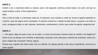 PARTE 3:
Caindo o sol, a costureira dobrou a costura, para o dia seguinte; continuou ainda nesse e no outro, até que no
quarto acabou a obra, e ficou esperando o
baile.
Veio a noite do baile, e a baronesa vestiu-se. A costureira, que a ajudou a vestir-se, levava a agulha espetada no
corpinho, para dar algum ponto necessário. E quando compunha o vestido da bela dama, e puxava a um lado ou
outro, arregaçava daqui ou dali, alisando, abotoando, acolchetando, a linha, para mofar da agulha, perguntou-lhe:
PARTE 4:
— Ora agora, diga-me quem é que vai ao baile, no corpo da baronesa, fazendo parte do vestido e da elegância?
Quem é que vai dançar com ministros e diplomatas, enquanto você volta para a caixinha da costureira, antes de ir
para o balaio das mucamas? Vamos, diga lá.
Parece que a agulha não disse nada; mas um alfinete, de cabeça grande e não menor experiência, murmurou à
pobre agulha:
 