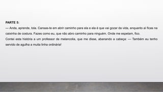 PARTE 5:
— Anda, aprende, tola. Cansas-te em abrir caminho para ela e ela é que vai gozar da vida, enquanto aí ficas na
caixinha de costura. Fazes como eu, que não abro caminho para ninguém. Onde me espetam, fico.
Contei esta história a um professor de melancolia, que me disse, abanando a cabeça: — Também eu tenho
servido de agulha a muita linha ordinária!
 