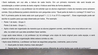 • Será realizada, em voz alta, a leitura de cada trecho. Em um primeiro momento não será levada em
consideração a ordem correta do texto original. A leitura será feita de forma aleatória.
• Após a leitura inicial, o (a) professor (a) irá solicitar que os alunos organizem o texto da maneira como acharem
correta. O(a) professor(a) poderá orientá-los com perguntas como: ”Qual parte do texto é o começo? O meio? e o
fim? A primeira parte do texto está com qual grupo? 1, 2, 3, 4 ou 5? E a segunda?... Essa organização pode ser
escrita no quadro para que seja observada por todos. Por exemplo:
• Parte 1 do texto - Grupo 3
Parte 2 do texto - Grupo 1...
• Após o texto ser organizado da maneira que os alunos julgarem correto, será feita uma nova leitura em voz
alta, na ordem em que eles acreditam fazer sentido.
• Logo após essa leitura, o (a) professor (a) irá entregar uma cópia do texto original para cada equipe, e será
possível verificar se a organização deles estava correta ou não.
• Após essa dinâmica, o professor vai fazer as seguintes perguntas, oralmente, para a turma:
1 - Qual parte do texto chamou mais atenção?
2 - Nesse texto, há alguma característica que parece diferente de outros textos que vocês já conhecem?
 