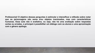 Professor(a)! O objetivo dessas perguntas é estimular e intensificar a reflexão sobre notar
que os personagens são seres e/ou objetos inanimados, mas com características
humanas. Essa aula não é avaliativa, ou seja, não há uma avaliação sobre respostas
certas ou erradas, o principal é possibilitar um diálogo com os alunos e uma aproximação
com o gênero apólogo.
 