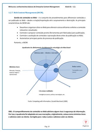 Minicurso: conhecimentos básicos de Enterprise Content Management AULA 01 – 1.2.
Pág. 10
1.2.7. Web Content Management (WCM).
Gestão de conteúdo na Web – é o conjunto de procedimentos para diferenciar conteúdo a
ser publicado na Web – desde a criação/importação até o arquivamento e destruição. As principais
características da WCM são:
• Desenhar e organizar sítios na Web para oferecer acesso eficiente e efetivo a conteúdo
relevante e atualizado;
• Controlar e preparar conteúdo pronto (ferramentas pré-fabricadas) para publicação;
• Controlar a avaliação de conteúdo e aprovação deste antes da publicação na Web;
• Automatizar principais partes do processo de publicação.
Portanto, a WCM:
OBS.: O compartilhamento de conteúdo na Web adiciona algum risco à segurança da informação.
Por isso, o quadrante foi adaptado em suas marcações, originalmente, estava como minimiza riscos
e adiciona valor ao cliente. Corrigido para: reduz custos e adiciona valor ao cliente.
 
