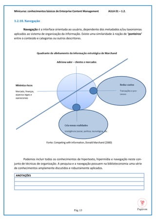 Minicurso: conhecimentos básicos de Enterprise Content Management AULA 01 – 1.2.
Pág. 13
1.2.10. Navegação
Navegação é a interface orientada ao usuário, dependente dos metadados e/ou taxonomias
aplicados ao sistema de organização da informação. Existe uma similaridade à noção de ‘ponteiros’
entre o conteúdo e categorias ou outros descritores.
Podemos incluir todos os conhecimentos de hipertexto, hipermídia e navegação neste con-
junto de técnicas de organização. A pesquisa e a navegação possuem na biblioteconomia uma série
de conhecimentos amplamente discutidos e robustamente aplicados.
ANOTAÇÕES
 