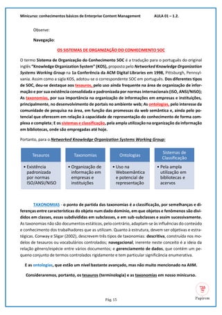 Minicurso: conhecimentos básicos de Enterprise Content Management AULA 01 – 1.2.
Pág. 15
Observe:
Navegação:
OS SISTEMAS DE ORGANIZAÇÃO DO CONHECIMENTO SOC
O termo Sistema de Organização do Conhecimento SOC é a tradução para o português do original
inglês “Knowledge Organization System” (KOS), proposto pelo Networked Knowledge Organization
Systems Working Group na 1a Conferência da ACM Digital Libraries em 1998, Pittsburgh, Pennsyl-
vania. Assim como a sigla KOS, adotou-se o correspondente SOC em português. Dos diferentes tipos
de SOC, deu-se destaque aos tesauros, pelo uso ainda frequente na área de organização de infor-
mação e por sua existência consolidada e padronizada por normas internacionais (ISO, ANSI/NISO);
As taxonomias, por sua importância na organização de informações em empresas e instituições,
principalmente, no desenvolvimento de portais no ambiente web; As ontologias, pelo interesse da
comunidade de pesquisa na área, em função das promessas da web semântica e, ainda pelo po-
tencial que oferecem em relação à capacidade de representação do conhecimento de forma com-
plexa e completa; E os sistemas e classificação, pela ampla utilização na organização da informação
em bibliotecas, onde são empregadas até hoje.
Portanto, para o Networked Knowledge Organization Systems Working Group:
TAXONOMIAS - o ponto de partida das taxonomias é a classificação, por semelhanças e di-
ferenças entre características do objeto num dado domínio, em que objetos e fenômenos são divi-
didos em classes, essas subdivididas em subclasses, e em sub-subclasses e assim sucessivamente.
As taxonomias não são documentos estáticos, pelo contrário, adaptam-se às influências do conteúdo
e conhecimento dos trabalhadores que as utilizam. Quanto à estrutura, devem ser objetivas e estra-
tégicas. Conway e Sligar (2002), descrevem três tipos de taxonomias: descritiva, construída nos mo-
delos de tesauros ou vocabulários controlados; navegacional, inerente neste conceito é a ideia da
relação gênero/espécie entre vários documentos; e gerenciamento de dados, que contém um pe-
queno conjunto de termos controlados rigidamente e tem particular significância enumerativa.
E as ontologias, que estão um nível bastante avançado, mas não muito mencionado na AIIM.
Consideraremos, portanto, os tesauros (terminologia) e as taxonomias em nosso minicurso.
Tesauros
• Existência
padronizada
por normas
ISO/ANSI/NISO
Taxonomias
• Organização de
informação em
empresas e
instituições
Ontologias
• Uso na
Websemântica
e potencial de
representação
Sistemas de
Classificação
• Pela ampla
utilização em
bibliotecas e
acervos
 