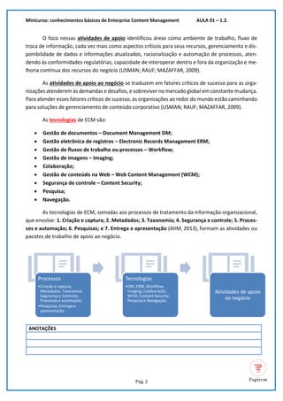 Minicurso: conhecimentos básicos de Enterprise Content Management AULA 01 – 1.2.
Pág. 2
O foco nessas atividades de apoio identificou áreas como ambiente de trabalho, fluxo de
troca de informação, cada vez mais como aspectos críticos para seus recursos, gerenciamento e dis-
ponibilidade de dados e informações atualizados, racionalização e automação de processos, aten-
dendo às conformidades regulatórias, capacidade de interoperar dentro e fora da organização e me-
lhoria contínua dos recursos do negócio (USMAN; RAUF; MAZAFFAR, 2009).
As atividades de apoio ao negócio se traduzem em fatores críticos de sucesso para as orga-
nizações atenderem às demandas e desafios,e sobreviver no mercado globalem constante mudança.
Para atender esses fatores críticos de sucesso, as organizações ao redor do mundo estão caminhando
para soluções de gerenciamento de conteúdo corporativo (USMAN; RAUF; MAZAFFAR, 2009).
As tecnologias de ECM são:
• Gestão de documentos – Document Management DM;
• Gestão eletrônica de registros – Electronic Records Management ERM;
• Gestão de fluxos de trabalho ou processos – Workflow;
• Gestão de imagens – Imaging;
• Colaboração;
• Gestão de conteúdo na Web – Web Content Management (WCM);
• Segurança de controle – Content Security;
• Pesquisa;
• Navegação.
As tecnologias de ECM, somadas aos processos de tratamento da informação organizacional,
que envolve: 1. Criação e captura; 2. Metadados; 3. Taxonomia; 4. Segurança e controle; 5. Proces-
sos e automação; 6. Pesquisas; e 7. Entrega e apresentação (AIIM, 2013), formam as atividades ou
pacotes de trabalho de apoio ao negócio.
ANOTAÇÕES
Processos
•Criação e captura;
Metadados; Taxonomia:
Segurança e Controle;
Processos e automação;
•Pesquisas; Entrega e
apresentação.
Tecnologias
•DM, ERM, Workflow,
Imaging, Colaboração;
WCM, Content Security;
Pesquisa e Navegação.
Atividades de apoio
ao negócio
 