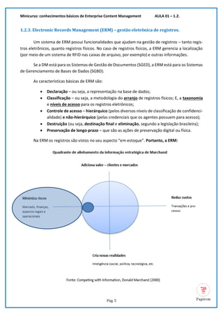 Minicurso: conhecimentos básicos de Enterprise Content Management AULA 01 – 1.2.
Pág. 5
1.2.3. Electronic Records Management (ERM) – gestão eletrônica de registros.
Um sistema de ERM possui funcionalidades que ajudam na gestão de registros – tanto regis-
tros eletrônicos, quanto registros físicos. No caso de registros físicos, a ERM gerencia a localização
(por meio de um sistema de RFID nas caixas de arquivo, por exemplo) e outras informações.
Se a DM está para os Sistemas de Gestão de Documentos (SGED), a ERM está para os Sistemas
de Gerenciamento de Bases de Dados (SGBD).
As características básicas de ERM são:
• Declaração – ou seja, a representação na base de dados;
• Classificação – ou seja, a metodologia do arranjo de registros físicos; E, a taxonomia
e níveis de acesso para os registros eletrônicos;
• Controle de acesso – hierárquico (pelos diversos níveis de classificação de confidenci-
alidade) e não-hierárquico (pelas credenciais que os agentes possuem para acesso);
• Destruição (ou seja, destinação final e eliminação, segundo a legislação brasileira);
• Preservação de longo prazo – que são as ações de preservação digital ou física.
Na ERM os registros são vistos no seu aspecto “em estoque”. Portanto, a ERM:
 