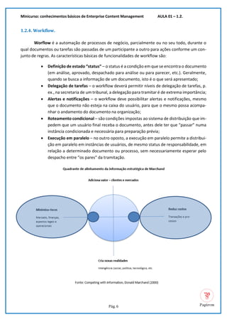 Minicurso: conhecimentos básicos de Enterprise Content Management AULA 01 – 1.2.
Pág. 6
1.2.4. Workflow.
Worflow é a automação de processos de negócio, parcialmente ou no seu todo, durante o
qual documentos ou tarefas são passadas de um participante a outro para ações conforme um con-
junto de regras. As características básicas de funcionalidades de workflow são:
• Definição de estado “status” – o status é a condição em que se encontra o documento
(em análise, aprovado, despachado para análise ou para parecer, etc.). Geralmente,
quando se busca a informação de um documento, isto é o que será apresentado;
• Delegação de tarefas – o workflow deverá permitir níveis de delegação de tarefas, p.
ex., na secretaria de um tribunal, a delegação para tramitar é de extrema importância;
• Alertas e notificações – o workflow deve possibilitar alertas e notificações, mesmo
que o documento não esteja na caixa do usuário, para que o mesmo possa acompa-
nhar o andamento do documento na organização;
• Roteamento condicional – são condições impostas ao sistema de distribuição que im-
pedem que um usuário final receba o documento, antes dele ter que “passar” numa
instância condicionada e necessária para preparação prévia;
• Execução em paralelo – no outro oposto, a execução em paralelo permite a distribui-
ção em paralelo em instâncias de usuários, de mesmo status de responsabilidade, em
relação a determinado documento ou processo, sem necessariamente esperar pelo
despacho entre “os pares” da tramitação.
 
