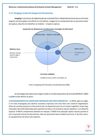 Minicurso: conhecimentos básicos de Enterprise Content Management AULA 01 – 1.2.
Pág. 7
1.2.5. Imaging. Gestão de Imagem de Documentos.
Imaging é o processo de digitalização de conteúdo físico independentemente de seu formato
original, tal como papel, microfilme ou microfichas. Imagem é um componente de um processo maior
de captura, descrito em detalhes no módulo – criação e captura.
As tecnologias de captura de imagem estão no rol dos dispositivos de entrada (ROWLEY, 2002)
e podem estar dentre as quais:
1) RECONHECIMENTO DE CARACTERES IMPRESSOS COM TINTA MAGNÉTICA – os MICR, sigla em inglês,
é um meio empregado para decifrar caracteres impressos com tinta feita com material magnetizável.
Antes de sua leitura passa-se o documento sob um dispositivo que cria um campo magnético; estas mag-
netizações são então detectadas pelo aparelho de leitura. Os caracteres devem obedecer a um desenho
especial. O MICR é amplamente adotado em cheques. O MICR é de operação rápida e barata quando se
tem um grande volume de documentos, além de apresentar baixa incidência de erros. É de alto custo e
os equipamentos de leitura são especiais.
 