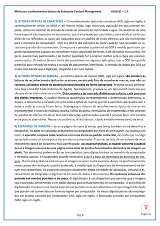 Minicurso: conhecimentos básicos de Enterprise Content Management AULA 01 – 1.2.
Pág. 8
2) LEITORAS ÓPTICAS DE CARACTERES – O reconhecimento óptico de caracteres OCR, sigla em inglês, é
conceitualmente similar ao MICR e, do mesmo modo, logo encontrou aplicação em documentos-res-
posta, como nos sistemas de emissão de contas de consumo de eletricidade e água. Os caracteres de uma
fonte especial são impressos no documento, que é escaneado por uma leitora, para localizar certos pa-
drões de luz refletidos, os quais são traduzidos para um padrão de sinais elétricos que são transferidos
para a memória do computador. OCR-A e OCR-B são exemplos de fontes-padrão. São recusados os ca-
racteres que não são reconhecidos. Começou-se a perceber o potencial do OCR à medida que foram sur-
gindo equipamentos capazes de reconhecer maior velocidade de fontes e até de textos manuscritos. Em
geral, quanto mais padronizado e de melhor qualidade for o original, melhor será a cópia por escanea-
mento óptico. Os índices de erro ainda são inaceitáveis em algumas aplicações, mas o OCR tem grande
potencial para entrada de textos e criação de documentos eletrônicos. A entrada de dados por OCR sai
muito mais barata que a digitação, chegando a ser mais rápida.
3) LEITORAS ÓPTICAS DE MARCAS – as leitoras ópticas de marcas OMR, sigla em inglês, são similares às
leitoras de reconhecimento óptico de caracteres, exceto pelo fato de reconhecer marcas, mas não ca-
racteres, colocadas dentro de quadrículos posicionados de forma apropriada. Próximo ao que conhece-
mos hoje como QR-Code (totalmente digital). Normalmente, prepara-se um documento impresso que
oferece várias alternativas ao usuário. O documento a ser marcado divide-se em colunas, cada uma com
dez dígitos impressos. O usuário marca os quadrículos correspondentes a determinada alternativa, e,
depois, o documento é passado por uma leitora óptica de marcas que faz a varredura dos quadrículos e
detecta onde as marcas foram feitas. Emprega-se o sistema de reconhecimento óptico de marcas em
levantamentos e testes de múltipla escolha, folhas de ponto, formulários de encomendas e nos volantes
de apostas de loterias. Presta-se bem para aplicações padronizadas quando é possível fazer uma escolha
entre poucas alternativas. Nessas circunstâncias, é fácil de usar, rápido e relativamente isento de erros.
4) ESCÂNERES DE IMAGENS – se uma página de texto já existe, que talvez também inclua desenhos e
fotografias, ela pode ser colocada diretamente no computador por meio de um escâner. Ao escanear um
texto, o aparelho compara cada caractere com uma forma ou padrão conhecido, de modo que o código
apropriado a esse caractere possa dar entrada no computador. Trata-se, de fato, de um sistema de reco-
nhecimento óptico de caracteres mais aperfeiçoado. Ao escanear gráficos, o escâner converte o padrão
de luz e imagens escuras de uma página numa série de pontos denominados elementos de imagens ou
pixéis. Tais elementos podem então ser armazenados como dígitos binários ou memória do computador
e memória auxiliar, e recuperados quando necessário. Essa é a base da tecnologia do processo de ima-
gens. O principal problema está em que as imagens ocupam muita memória. Assim, os aperfeiçoamentos
nesse campo têm avançado a ponto acelerado, à medida que os dispositivos de armazenamento se tor-
nam mais disponíveis. Os escâneres possuem atualmente ampla variedade de aplicações, inclusive o es-
caneamento de fotografias e logomarcas em base de dados e documentos. Os escâneres acham-se dis-
poníveis em versões portáteis e de mesa. O digitalizador é um dispositivo que permite que a imagem
seja escaneada, convertendo-a em dados digitais para armazenamento em computador. A prancheta de
digitalização incorpora uma caneta especial que permite ao usuário desenhar ou traçar imagens de modo
que possam ser convertidas em formato legível por computador. As mesas digitalizadoras são emprega-
das em projeto assistido por computador CAD, sigla em inglês, e fabricação assistida por computador
CAM, sigla em inglês.
 