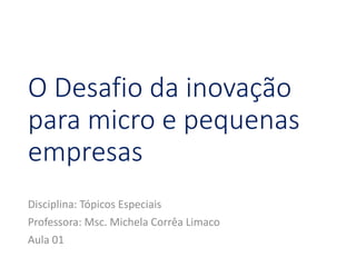 O Desafio da inovação
para micro e pequenas
empresas
Disciplina: Tópicos Especiais
Professora: Msc. Michela Corrêa Limaco
Aula 01
 
