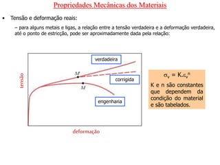 Propriedades Mecânicas dos Materiais
• Tensão e deformação reais:
– para alguns metais e ligas, a relação entre a tensão verdadeira e a deformação verdadeira,
até o ponto de estricção, pode ser aproximadamente dada pela relação:
tensão
deformação
verdadeira
engenharia
corrigida
v = K.v
n
K e n são constantes
que dependem da
condição do material
e são tabelados.
 