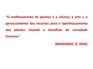 “O melhoramento de plantas é a ciência, a arte e o
gerenciamento dos recursos para o aperfeiçoamento
das plantas visando o beneficio da sociedade
humana.”
(BERNARDO, R. 2002)
 