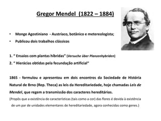 Gregor Mendel (1822 – 1884)
• Monge Agostiniano - Austríaco, botânico e metereologista;
• Publicou dois trabalhos clássicos
1. “ Ensaios com plantas híbridas” (Versuche über Planzenhybriden)
2. “ Hierácias obtidas pela fecundação artificial“
1865 - formulou e apresentou em dois encontros da Sociedade de História
Natural de Brno (Rep. Theca) as leis da Hereditariedade, hoje chamadas Leis de
Mendel, que regem a transmissão dos caracteres hereditários.
(Propôs que a existência de características (tais como a cor) das flores é devida à existência
de um par de unidades elementares de hereditariedade, agora conhecidas como genes.)
 