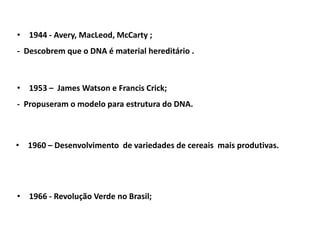 • 1944 - Avery, MacLeod, McCarty ;
- Descobrem que o DNA é material hereditário .
• 1953 – James Watson e Francis Crick;
- Propuseram o modelo para estrutura do DNA.
• 1960 – Desenvolvimento de variedades de cereais mais produtivas.
• 1966 - Revolução Verde no Brasil;
 