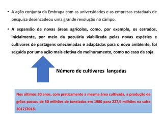 • A ação conjunta da Embrapa com as universidades e as empresas estaduais de
pesquisa desencadeou uma grande revolução no campo.
• A expansão de novas áreas agrícolas, como, por exemplo, os cerrados,
inicialmente, por meio da pecuária viabilizada pelas novas espécies e
cultivares de pastagens selecionadas e adaptadas para o novo ambiente, foi
seguida por uma ação mais efetiva do melhoramento, como no caso da soja.
Número de cultivares lançadas
Nos últimos 30 anos, com praticamente a mesma área cultivada, a produção de
grãos passou de 50 milhões de toneladas em 1980 para 227,9 milhões na safra
2017/2018.
 