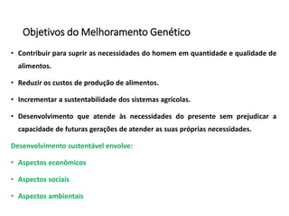 Objetivos do Melhoramento Genético
• Contribuir para suprir as necessidades do homem em quantidade e qualidade de
alimentos.
• Reduzir os custos de produção de alimentos.
• Incrementar a sustentabilidade dos sistemas agrícolas.
• Desenvolvimento que atende às necessidades do presente sem prejudicar a
capacidade de futuras gerações de atender as suas próprias necessidades.
Desenvolvimento sustentável envolve:
• Aspectos econômicos
• Aspectos sociais
• Aspectos ambientais
 