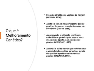 O que é
Melhoramento
Genético?
• Evolução dirigida pela vontade do homem
(VAVILOV, 1950).
• A arte e a ciência de aperfeiçoar o padrão
genético de plantas em relação ao seu uso
econômico (SMITH, 1966).
• A preservação e utilização seletiva da
variabilidade genética para obter a meta
desejada de aperfeiçoamento dessas
plantas (LAWRENCE, 1980).
• A ciência e a arte de manejar efetivamente
a variabilidade genética para obter a meta
desejada de aperfeiçoamento dessas
plantas (HALLAUER, 1992).
 