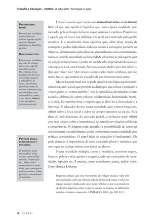 C E D E R J
16
Filosofia e Educação - UNIRIO | O educador: formação e ação
Libâneo assinala que vivemos no pragmatismo moral ou relativismo
ético. O que isso significa? Significa que, numa época modelada pelo
mercado, pela deificação do lucro, o que interessa é o prático. Pragmático
é aquele que só visa a sua utilidade, em geral está motivado pelo ganho
material. E o relativismo ético significa que, além desse desejo de
vantagens e ganhos individuais, todos os valores e convicções parecem ser
relativos, determinados pelas diversas circunstâncias e/ou conveniências.
Assim, o valor da sinceridade ou honestidade subordina-se, para quem quer
ter sempre o maior lucro, a poder ser sacrificado, dependendo da ocasião,
e do negócio a ser concretizado. Por isso, a sinceridade é um valor relativo.
Que quer dizer isso? Que nossos valores estão muito confusos, que são
muito fracos, que podem ser trocados de um momento para outro.
Mas o docente atual não se pode render a essa lógica egoísta, indi-
vidualista, anti-social, que provém da distorção que coloca o mercado e
o lucro como os “totens da tribo” (isto é, como falsas divindades). Como
assinala Libâneo, há outros valores: solidariedade, honestidade, respei-
to à vida. Ele também frisa o respeito que se deve ter à diversidade e à
diferença. O educador deverá, numa sociedade cujos valores fraquejam,
refletir sobre a ética social e sobre os comportamentos na escola. Para
além do individualismo do mercado global, o professor pode refletir
com seus alunos sobre a importância de estabelecer relações solidárias
e cooperativas. O docente pode assinalar a possibilidade de construir
coletivamente o conhecimento, assim como pensar numa sociedade com
práticas democráticas. O papel ético do educador é fundamental. Ele
pode destacar a importância de uma sociedade plural e inclusiva, que
convoque ao diálogo aberto com todos os alunos.
Numa sociedade múltipla, como a brasileira, convivem negros,
brancos, pobres e ricos, gordos e magros, saudáveis e portadores de neces-
sidades especiais etc. É preciso, como assinalamos acima, incluir todos.
Como destaca Linhares:
Importa destacar que esse movimento de enlaçar escola e vida tem
sido realizado como um esforço pela includência de todas e todos no
espaço escolar, implicando uma maior abertura para os portadores
de direitos especiais, como o são os surdos, os mudos, os deficientes
mentais, motores, visuais etc. (LINHARES, 2002, pp. 120-121).
Práticas éticas,
democráticas e
inclusivas
O professor atual
deve refletir sobre
valores como solida-
riedade, cooperação
etc., sobre ações
democráticas e inclu-
sivas, que convoquem
todos os alunos. Sobre
práticas e mecanismos
de inclusão.
Pragmatismo
moral
Postura que reconhece
como moral ou
valioso apenas aquilo
que traz alguma
utilidade ou benefício
prático.
Relativismo ético
Postura que considera
que não há valores
universais, não há
uma ética geral.
Os critérios éticos
mudam nas diversas
sociedades, grupos
e indivíduos; às
vezes, um mesmo
indivíduo muda de
valores conforme suas
necessidades e sua
conveniência; assim,
a sua ética é relativa
à sua situação e
interesse pontual.
 