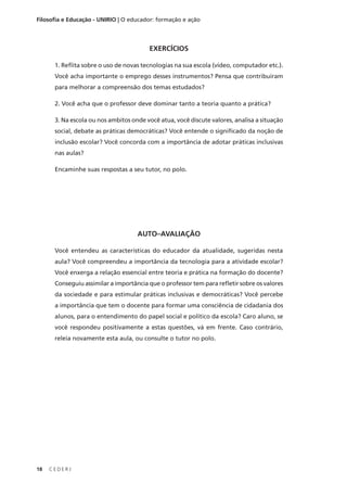 C E D E R J
18
Filosofia e Educação - UNIRIO | O educador: formação e ação
AUTO–AVALIAÇÃO
Você entendeu as características do educador da atualidade, sugeridas nesta
aula? Você compreendeu a importância da tecnologia para a atividade escolar?
Você enxerga a relação essencial entre teoria e prática na formação do docente?
Conseguiu assimilar a importância que o professor tem para refletir sobre os valores
da sociedade e para estimular práticas inclusivas e democráticas? Você percebe
a importância que tem o docente para formar uma consciência de cidadania dos
alunos, para o entendimento do papel social e político da escola? Caro aluno, se
você respondeu positivamente a estas questões, vá em frente. Caso contrário,
releia novamente esta aula, ou consulte o tutor no polo.
EXERCÍCIOS
1. Reflita sobre o uso de novas tecnologias na sua escola (vídeo, computador etc.).
Você acha importante o emprego desses instrumentos? Pensa que contribuíram
para melhorar a compreensão dos temas estudados?
2. Você acha que o professor deve dominar tanto a teoria quanto a prática?
3. Na escola ou nos ambitos onde você atua, você discute valores, analisa a situação
social, debate as práticas democráticas? Você entende o significado da noção de
inclusão escolar? Você concorda com a importância de adotar práticas inclusivas
nas aulas?
Encaminhe suas respostas a seu tutor, no polo.
 