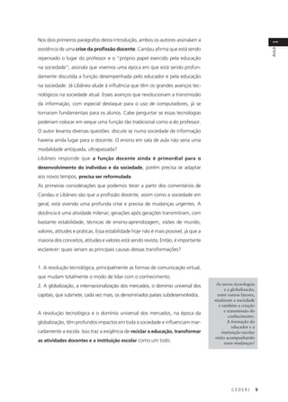 C E D E R J 9
AULA
1
Nos dois primeiros parágrafos desta introdução, ambos os autores assinalam a
existência de uma crise da profissão docente. Candau afirma que está sendo
repensado o lugar do professor e o “próprio papel exercido pela educação
na sociedade”; assinala que vivemos uma época em que está sendo profun-
damente discutida a função desempenhada pelo educador e pela educação
na sociedade. Já Libâneo alude à influência que têm os grandes avanços tec-
nológicos na sociedade atual. Esses avanços que revolucionam a transmissão
da informação, com especial destaque para o uso de computadores, já se
tornaram fundamentais para os alunos. Cabe perguntar se essas tecnologias
poderiam colocar em xeque uma função tão tradicional como a do professor.
O autor levanta diversas questões: discute se numa sociedade de informação
haveria ainda lugar para o docente. O ensino em sala de aula não seria uma
modalidade antiquada, ultrapassada?
Libâneo responde que a função docente ainda é primordial para o
desenvolvimento do indivíduo e da sociedade, porém precisa se adaptar
aos novos tempos, precisa ser reformulada.
As primeiras considerações que podemos tecer a partir dos comentários de
Candau e Libâneo são que a profissão docente, assim como a sociedade em
geral, está vivendo uma profunda crise e precisa de mudanças urgentes. A
docência é uma atividade milenar; gerações após gerações transmitiram, com
bastante estabilidade, técnicas de ensino-aprendizagem, visões de mundo,
valores, atitudes e práticas. Essa estabilidade hoje não é mais possível, já que a
maioria dos conceitos, atitudes e valores está sendo revista. Então, é importante
esclarecer: quais seriam as principais causas dessas transformações?
1. A revolução tecnológica, principalmente as formas de comunicação virtual,
que mudam totalmente o modo de lidar com o conhecimento.
2. A globalização, a internacionalização dos mercados, o domínio universal dos
capitais, que submete, cada vez mais, os denominados países subdesenvolvidos.
A revolução tecnológica e o domínio universal dos mercados, na época da
globalização, têm profundos impactos em toda a sociedade e influenciam mar-
cadamente a escola. Isso traz a exigência de reciclar a educação, transformar
as atividades docentes e a instituição escolar como um todo.
As novas tecnologias
e a globalizacão,
entre outros fatores,
mudaram a sociedade
e também a criação
e transmissão do
conhecimento.
A formação do
educador e a
instituição escolar
estão acompanhando
essas mudanças?
 