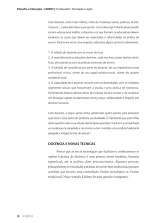 C E D E R J
10
Filosofia e Educação - UNIRIO | O educador: formação e ação
Caro discente, neste novo milênio, cheio de mudanças sociais, políticas, econô-
micas etc., o educador deve se perguntar: como devo agir? Diante desse quadro
social e educacional inédito, o docente e os que formam os educadores devem
esclarecer as coisas que devem ser repensadas e reformuladas na prática de
ensino. Para tentar achar uma resposta, indicamos alguns pontos fundamentais:
1. A relação do docente com as novas técnicas.
2. A importância de o educador dominar, cada vez mais, bases teórico-cientí-
ficas, articulando-as com as práticas concretas do ensino.
3. A tomada de consciência por parte do docente, de sua importância como
profissional crítico, ciente do seu papel político-social, diante do quadro
neoliberal atual.
4. A capacidade de o docente conviver com as diversidades, com os múltiplos
segmentos sociais que freqüentam a escola, numa prática de tolerância,
fomentando práticas democráticas de inclusão social e escolar e de recolocar
em destaque valores fundamentais como justiça, solidariedade e respeito aos
direitos humanos.
Caro discente, a seguir vamos tentar aprofundar quatro pontos para esclarecer
qual seria o novo status do professor na atualidade. É importante que você reflita
sobre qual tem sido a sua atitude diante dessas questões. Você tem acompanhado
as mudanças na sociedade e no ensino ou tem mantido uma conduta tradicional
apegada a antigas formas de educar?
DOCÊNCIA E NOVAS TÉCNICAS
Pensar que as novas tecnologias que facilitam o conhecimento se
opõem à prática da docência é uma postura muito simplista, bastante
superficial, até se poderia dizer preconceituosa. Algumas pessoas,
principalmente as vinculadas a práticas de ensino mais tradicional, parecem
acreditar que haveria uma contradição: Ensino tecnológico vs. Ensino
tradicional. Nesse sentido, Libâneo levanta questões instigantes:
 