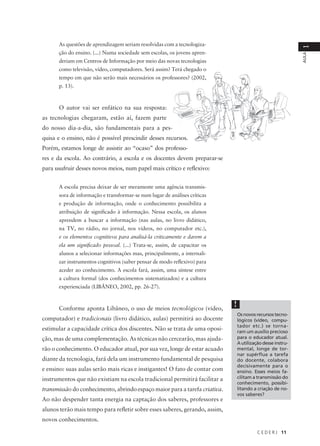 C E D E R J 11
AULA
1
As questões de aprendizagem seriam resolvidas com a tecnologiza-
ção do ensino. (...) Numa sociedade sem escolas, os jovens apren-
deriam em Centros de Informação por meio das novas tecnologias
como televisão, vídeo, computadores. Será assim? Terá chegado o
tempo em que não serão mais necessários os professores? (2002,
p. 13).
O autor vai ser enfático na sua resposta:
as tecnologias chegaram, estão aí, fazem parte
do nosso dia-a-dia, são fundamentais para a pes-
quisa e o ensino, não é possível prescindir desses recursos.
Porém, estamos longe de assistir ao “ocaso” dos professo-
res e da escola. Ao contrário, a escola e os docentes devem preparar-se
para usufruir desses novos meios, num papel mais crítico e reflexivo:
A escola precisa deixar de ser meramente uma agência transmis-
sora de informação e transformar-se num lugar de análises críticas
e produção de informação, onde o conhecimento possibilita a
atribuição de significado à informação. Nessa escola, os alunos
aprendem a buscar a informação (nas aulas, no livro didático,
na TV, no rádio, no jornal, nos vídeos, no computador etc.),
e os elementos cognitivos para analisá-la criticamente e darem a
ela um significado pessoal. (...) Trata-se, assim, de capacitar os
alunos a selecionar informações mas, principalmente, a internali-
zar instrumentos cognitivos (saber pensar de modo reflexivo) para
aceder ao conhecimento. A escola fará, assim, uma síntese entre
a cultura formal (dos conhecimentos sistematizados) e a cultura
experienciada (LIBÂNEO, 2002, pp. 26-27).
Conforme aponta Libâneo, o uso de meios tecnológicos (vídeo,
computador) e tradicionais (livro didático, aulas) permitirá ao docente
estimular a capacidade crítica dos discentes. Não se trata de uma oposi-
ção, mas de uma complementação. As técnicas não cercearão, mas ajuda-
rão o conhecimento. O educador atual, por sua vez, longe de estar acuado
diante da tecnologia, fará dela um instrumento fundamental de pesquisa
e ensino: suas aulas serão mais ricas e instigantes! O fato de contar com
instrumentos que não existiam na escola tradicional permitirá facilitar a
transmissão do conhecimento, abrindo espaço maior para a tarefa criativa.
Ao não despender tanta energia na captação dos saberes, professores e
alunos terão mais tempo para refletir sobre esses saberes, gerando, assim,
novos conhecimentos.
!
Os novos recursos tecno-
lógicos (vídeo, compu-
tador etc.) se torna-
ram um auxílio precioso
para o educador atual.
A utilização desse instru-
mental, longe de tor-
nar supérflua a tarefa
do docente, colabora
decisivamente para o
ensino. Esses meios fa-
cilitam a transmissão do
conhecimento, possibi-
litando a criação de no-
vos saberes?
 