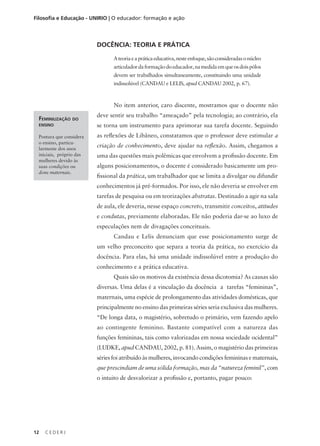 C E D E R J
12
Filosofia e Educação - UNIRIO | O educador: formação e ação
DOCÊNCIA: TEORIA E PRÁTICA
Ateoriaeapráticaeducativa,nesteenfoque,sãoconsideradasonúcleo
articuladordaformaçãodoeducador,namedidaemqueosdoispólos
devem ser trabalhados simultaneamente, constituindo uma unidade
indissolúvel (CANDAU e LELIS, apud CANDAU 2002, p. 67).
No item anterior, caro discente, mostramos que o docente não
deve sentir seu trabalho “ameaçado” pela tecnologia; ao contrário, ela
se torna um instrumento para aprimorar sua tarefa docente. Seguindo
as reflexões de Libâneo, constatamos que o professor deve estimular a
criação de conhecimento, deve ajudar na reflexão. Assim, chegamos a
uma das questões mais polêmicas que envolvem a profissão docente. Em
alguns posicionamentos, o docente é considerado basicamente um pro-
fissional da prática, um trabalhador que se limita a divulgar ou difundir
conhecimentos já pré-formados. Por isso, ele não deveria se envolver em
tarefas de pesquisa ou em teorizações abstratas. Destinado a agir na sala
de aula, ele deveria, nesse espaço concreto, transmitir conceitos, atitudes
e condutas, previamente elaboradas. Ele não poderia dar-se ao luxo de
especulações nem de divagações conceituais.
Candau e Lelis denunciam que esse posicionamento surge de
um velho preconceito que separa a teoria da prática, no exercício da
docência. Para elas, há uma unidade indissolúvel entre a produção do
conhecimento e a prática educativa.
Quais são os motivos da existência dessa dicotomia? As causas são
diversas. Uma delas é a vinculação da docência a tarefas “femininas”,
maternais, uma espécie de prolongamento das atividades domésticas, que
principalmente no ensino das primeiras séries seria exclusiva das mulheres.
“De longa data, o magistério, sobretudo o primário, vem fazendo apelo
ao contingente feminino. Bastante compatível com a natureza das
funções femininas, tais como valorizadas em nossa sociedade ocidental”
(LUDKE, apud CANDAU, 2002, p. 81). Assim, o magistério das primeiras
séries foi atribuído às mulheres, invocando condições femininas e maternais,
que prescindiam de uma sólida formação, mas da “natureza feminil”, com
o intuito de desvalorizar a profissão e, portanto, pagar pouco:
Feminilização do
ensino
Postura que considera
o ensino, particu-
larmente dos anos
iniciais, próprio das
mulheres devido às
suas condições ou
dons maternais.
 