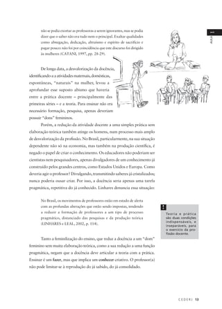 C E D E R J 13
AULA
1
não se podia exortar as professoras a serem ignorantes, mas se podia
dizer que o saber não era tudo nem o principal. Exaltar qualidades
como abnegação, dedicação, altruísmo e espírito de sacrifício e
pagar pouco: não foi por coincidência que este discurso foi dirigido
às mulheres (CATANI, 1997, pp. 28-29).
De longa data, a desvalorização da docência,
identificando-aaatividadesmaternais,domésticas,
espontâneas, “naturais” na mulher, levou a
aprofundar esse suposto abismo que haveria
entre a prática docente – principalmente das
primeiras séries – e a teoria. Para ensinar não era
necessário formação, pesquisa, apenas deveriam
possuir “dons” femininos.
Porém, a redução da atividade docente a uma simples prática sem
elaboração teórica também atinge os homens, num processo mais amplo
de desvalorização da profissão. No Brasil, particularmente, na sua situação
dependente não só na economia, mas também na produção científica, é
negado o papel de criar o conhecimento. Os educadores não poderiam ser
cientistas nem pesquisadores, apenas divulgadores de um conhecimento já
construído pelos grandes centros, como Estados Unidos e Europa. Como
deveria agir o professor? Divulgando, transmitindo saberes já cristalizados;
nunca poderia ousar criar. Por isso, a docência seria apenas uma tarefa
pragmática, repetitiva do já conhecido. Linhares denuncia essa situação:
No Brasil, os movimentos de professores estão em estado de alerta
com as profundas alterações que estão sendo impostas, tendendo
a reduzir a formação de professores a um tipo de processo
pragmático, distanciado das pesquisas e da produção teórica
(LINHARES e LEAL, 2002, p. 114).
Tanto a feminilização do ensino, que reduz a docência a um “dom”
feminino sem muita elaboração teórica, como a sua redução a uma função
pragmática, negam que a docência deve articular a teoria com a prática.
Ensinar é um fazer, mas que implica um conhecer criativo. O professor(a)
não pode limitar-se à reprodução do já sabido, do já consolidado.
!
Teoria e prática
são duas condições
indispensáveis, e
inseparáveis, para
o exercício da pro-
fissão docente.
 