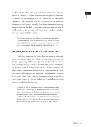 C E D E R J 15
AULA
1
O educador atual deve, então, ter consciência crítica dessa situação,
analisá-la, comentá-la e tentar fomentar as novas práticas democráti-
cas, mesmo em condições precárias. Ele é responsável em formar uma
consciência crítica, nas novas gerações, permitindo que esse panorama
econômico-social possa ser alterado. O professor deve estar comprome-
tido com ideias de liberdade e emancipação, não com a manutenção do
estado atual, em que alunos e professores vivem, estudam, trabalham
em condições muito desfavoráveis:
O professor tem que estar em condições de poder sempre se atualizar
e, ao mesmo tempo, saber acompanhar a trama dinâmica da vida
social (...) para formar estudantes e professores comprometidos com
ideais emancipadores (LEAL apud LINHARES e LEAL, p. 153).
DOCÊNCIA, DIVERSIDADE E PRÁTICAS DEMOCRÁTICAS
Finalmente, o docente dos nossos dias, que emprega adequada-
mente as novas tecnologias, que conjuga teoria e prática e tem consciência
do seu papel social, também deve procurar acolher todos os alunos,
com suas singularidades, com suas peculiaridades, assim como fomen-
tar, na escola, todas as práticas democráticas. Em outras palavras, esse
educador terá competências teórico-práticas, consciência social, assim
como deverá cultuar valores que favoreçam a inclusão social e o espírito
democrático. Nessa época crítica, a humanidade parece ter perdido o
rumo, parece carecer de valores e parâmetros. O educador, justamente,
tem uma função ética fundamental:
(...) diante da crise de princípios e valores, resultante da deificação
do mercado e da tecnologia, do pragmatismo moral ou relativismo
ético, é preciso que a escola contribua para uma nova postura
ético-valorativa de recolocar valores fundamentais como a justiça,
a solidariedade, a honestidade, o reconhecimento da diversidade e
da diferença, o respeito à vida e aos direitos humanos básicos, como
suportes de convivência democrática (LIBÂNEO, 2002, pp. 8-9).
 