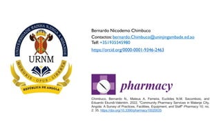 Chimbuco, Bernardo N., Mateus A. Ferreira, Euclides N.M. Sacomboio, and
Eduardo Ekundi-Valentim. 2022. "Community Pharmacy Services in Malanje City,
Angola: A Survey of Practices, Facilities, Equipment, and Staff" Pharmacy 10, no.
2: 35. https://doi.org/10.3390/pharmacy10020035
Bernardo Nicodemo Chimbuco
Contactos: bernardo.Chimbuco@uninjingambade.ed.ao
Telf: +351935545980
https://orcid.org/0000-0001-9346-2463
 