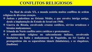 CONFLITOS RELIGIOSOS
No final do século XX, o mundo assistiu muitos conflitos de ordem
religiosa de diversas crenças.
 Judeus e palestinos no Oriente Médio, e que envolve intriga antiga,
desde a implantação do Estado de Israel em 1948;
 Guerra da Bósnia, envolvendo croatas católicos, sérvios ortodoxos e
bósnios mulçumanos;
 Irlanda do Norte conflito entre católicos e protestantes;
 A animosidade religiosa no subcontinente indiano, envolvendo
hinduístas da Índia e mulçumanos do Paquistão, no Sri Lanka os
protagonistas são os separatistas tâmeis (hinduístas), e os cingaleses,
(budistas)
 